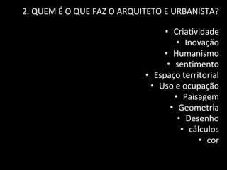 2. QUEM É O QUE FAZ O ARQUITETO E URBANISTA?
• Criatividade
• Inovação
• Humanismo
• sentimento
• Espaço territorial
• Uso e ocupação
• Paisagem
• Geometria
• Desenho
• cálculos
• cor
 