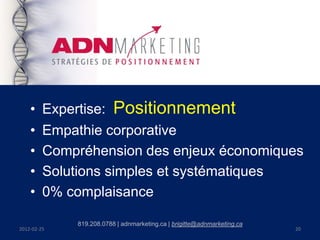 •    Expertise: Positionnement
    •    Empathie corporative
    •    Compréhension des enjeux économiques
    •    Solutions simples et systématiques
    •    0% complaisance

             819.208.0788 | adnmarketing.ca | brigitte@adnmarketing.ca
2012-02-25                                                               20
 