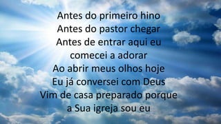 Antes do primeiro hino
Antes do pastor chegar
Antes de entrar aqui eu
comecei a adorar
Ao abrir meus olhos hoje
Eu já conversei com Deus
Vim de casa preparado porque
a Sua igreja sou eu
 