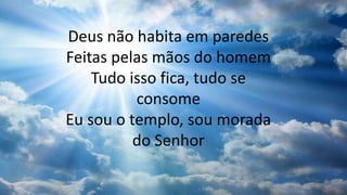 Deus não habita em paredes
Feitas pelas mãos do homem
Tudo isso fica, tudo se
consome
Eu sou o templo, sou morada
do Senhor
 