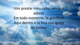 Vim prestar meu culto, vim pra
adorar
Em todo momento Te glorificar
Aqui dentro e lá fora sou igreja
do Senhor
 