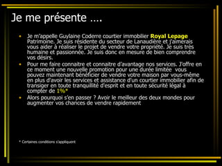 Je me présente …. Je m’appelle Guylaine Coderre courtier immobilier  Royal Lepage  Patrimoine. Je suis résidente du secteur de Lanaudière et j'aimerais vous aider à réaliser le projet de vendre votre propriété. Je suis très humaine et passionnée. Je suis donc en mesure de bien comprendre vos désirs.  Pour me faire connaitre et connaitre d’avantage nos services. J'offre en ce moment une nouvelle promotion pour une durée limitée  vous pouvez maintenant bénéficier de vendre votre maison par vous-même en plus d'avoir les services et assistance d'un courtier immobilier afin de transiger en toute tranquillité d'esprit et en toute sécurité légal à compter de  1%*   Alors pourquoi s’en passer ? Avoir le meilleur des deux mondes pour augmenter vos chances de vendre rapidement * Certaines conditions s’appliquent 