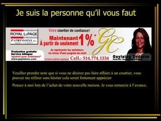 Je suis la personne qu’il vous faut   Veuillez prendre note que si vous ne désirez pas faire affaire à un courtier, vous pouvez me référer sans hésiter cela serait fortement apprécier Pensez à moi lors de l’achat de votre nouvelle maison. Je vous remercie à l’avance. 