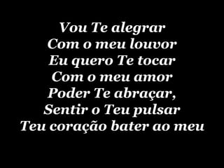 Vou Te alegrar Com o meu louvor Eu quero Te tocar Com o meu amor Poder Te abraçar, Sentir o Teu pulsar Teu coração bater ao meu 