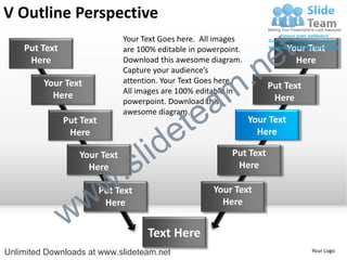V Outline Perspective
    Put Text
                               Your Text Goes here. All images
                               are 100% editable in powerpoint.

                                                                        e t   Your Text


                                                             .n
     Here                      Download this awesome diagram.                   Here
                               Capture your audience’s


                                                           m
         Your Text             attention. Your Text Goes here.
                                                                       Put Text

                                                a
                               All images are 100% editable in
           Here                                                         Here


                                              te
                               powerpoint. Download this
                               awesome diagram.


                                            e
               Put Text                                           Your Text


                                     id
                Here                                                Here

                  Your Text
                    Here
                             .   s l                        Put Text
                                                             Here



                 w         w
                          Put Text                     Your Text


               w
                           Here                          Here


                                     Text Here
Unlimited Downloads at www.slideteam.net                                           Your Logo
 