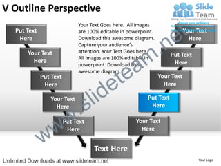 V Outline Perspective
    Put Text
                               Your Text Goes here. All images
                               are 100% editable in powerpoint.

                                                                        e t   Your Text


                                                             .n
     Here                      Download this awesome diagram.                   Here
                               Capture your audience’s


                                                           m
         Your Text             attention. Your Text Goes here.
                                                                       Put Text

                                                a
                               All images are 100% editable in
           Here                                                         Here


                                              te
                               powerpoint. Download this
                               awesome diagram.


                                            e
               Put Text                                           Your Text


                                     id
                Here                                                Here

                  Your Text
                    Here
                             .   s l                        Put Text
                                                             Here



                 w         w
                          Put Text                     Your Text


               w
                           Here                          Here


                                     Text Here
Unlimited Downloads at www.slideteam.net                                           Your Logo
 