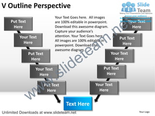 V Outline Perspective
    Put Text
                               Your Text Goes here. All images
                               are 100% editable in powerpoint.

                                                                        e t   Your Text


                                                             .n
     Here                      Download this awesome diagram.                   Here
                               Capture your audience’s


                                                           m
         Your Text             attention. Your Text Goes here.
                                                                       Put Text

                                                a
                               All images are 100% editable in
           Here                                                         Here


                                              te
                               powerpoint. Download this
                               awesome diagram.


                                            e
               Put Text                                           Your Text


                                     id
                Here                                                Here

                  Your Text
                    Here
                             .   s l                        Put Text
                                                             Here



                 w         w
                          Put Text                     Your Text


               w
                           Here                          Here


                                     Text Here
Unlimited Downloads at www.slideteam.net                                           Your Logo
 