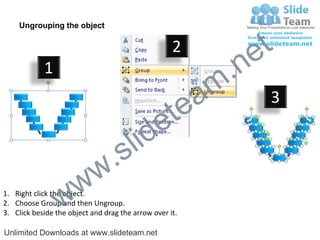 Ungrouping the object

                                                    2
                                                             e t
            1
                                                         m .n
                                                  tea           3

                                        id      e
                              .     s l
                   w        w
                 w
1. Right click the object.
2. Choose Group and then Ungroup.
3. Click beside the object and drag the arrow over it.

Unlimited Downloads at www.slideteam.net
 