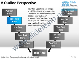 V Outline Perspective
    Put Text
                               Your Text Goes here. All images
                               are 100% editable in powerpoint.

                                                                        e t   Your Text


                                                             .n
     Here                      Download this awesome diagram.                   Here
                               Capture your audience’s


                                                           m
         Your Text             attention. Your Text Goes here.
                                                                       Put Text

                                                a
                               All images are 100% editable in
           Here                                                         Here


                                              te
                               powerpoint. Download this
                               awesome diagram.


                                            e
               Put Text                                           Your Text


                                     id
                Here                                                Here

                  Your Text
                    Here
                             .   s l                        Put Text
                                                             Here



                 w         w
                          Put Text                     Your Text


               w
                           Here                          Here


                                     Text Here
Unlimited Downloads at www.slideteam.net                                           Your Logo
 