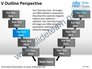 V Outline Perspective
    Put Text
                               Your Text Goes here. All images
                               are 100% editable in powerpoint.

                                                                        e t   Your Text


                                                             .n
     Here                      Download this awesome diagram.                   Here
                               Capture your audience’s


                                                           m
         Your Text             attention. Your Text Goes here.
                                                                       Put Text

                                                a
                               All images are 100% editable in
           Here                                                         Here


                                              te
                               powerpoint. Download this
                               awesome diagram.


                                            e
               Put Text                                           Your Text


                                     id
                Here                                                Here

                  Your Text
                    Here
                             .   s l                        Put Text
                                                             Here



                 w         w
                          Put Text                     Your Text


               w
                           Here                          Here


                                     Text Here
Unlimited Downloads at www.slideteam.net                                           Your Logo
 