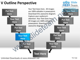 V Outline Perspective
    Put Text
                               Your Text Goes here. All images
                               are 100% editable in powerpoint.

                                                                        e t   Your Text


                                                             .n
     Here                      Download this awesome diagram.                   Here
                               Capture your audience’s


                                                           m
         Your Text             attention. Your Text Goes here.
                                                                       Put Text

                                                a
                               All images are 100% editable in
           Here                                                         Here


                                              te
                               powerpoint. Download this
                               awesome diagram.


                                            e
               Put Text                                           Your Text


                                     id
                Here                                                Here

                  Your Text
                    Here
                             .   s l                        Put Text
                                                             Here



                 w         w
                          Put Text                     Your Text


               w
                           Here                          Here


                                     Text Here
Unlimited Downloads at www.slideteam.net                                           Your Logo
 