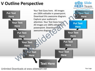 V Outline Perspective
    Put Text
                               Your Text Goes here. All images
                               are 100% editable in powerpoint.

                                                                        e t   Your Text


                                                             .n
     Here                      Download this awesome diagram.                   Here
                               Capture your audience’s


                                                           m
         Your Text             attention. Your Text Goes here.
                                                                       Put Text

                                                a
                               All images are 100% editable in
           Here                                                         Here


                                              te
                               powerpoint. Download this
                               awesome diagram.


                                            e
               Put Text                                           Your Text


                                     id
                Here                                                Here

                  Your Text
                    Here
                             .   s l                        Put Text
                                                             Here



                 w         w
                          Put Text                     Your Text


               w
                           Here                          Here


                                     Text Here
Unlimited Downloads at www.slideteam.net                                           Your Logo
 