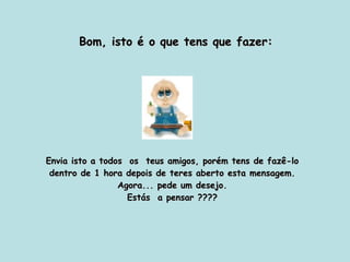Bom, isto é o que tens que fazer: Envia isto a todos  os  teus amigos, porém tens de fazê-lo dentro de 1 hora depois de teres aberto esta mensagem. Agora... pede um desejo. Estás  a pensar ???? 