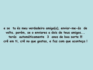 e se  tu és meu verdadeiro amigo(a), enviar-me-ás  de volta. porém, se o enviares a dois de teus amigos... terás  automáticamente  3  anos de boa sorte !!! crê em ti, crê no que gostas, e faz com que aconteça ! 