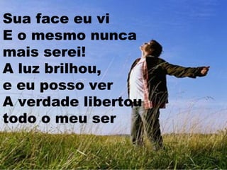 Sua face eu vi
E o mesmo nunca
mais serei!
A luz brilhou,
e eu posso ver
A verdade libertou
todo o meu ser

 
