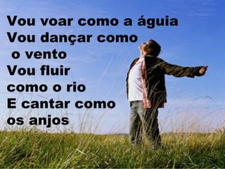 Vou voar como a águia
Vou dançar como
o vento
Vou fluir
como o rio
E cantar como
os anjos

 