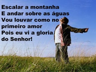 Escalar a montanha
E andar sobre as águas
Vou louvar como no
primeiro amor
Pois eu vi a gloria
do Senhor!

 