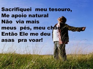 Sacrifiquei meu tesouro,
Me apoio natural
Não via mais
meus pés, meu chão
Então Ele me deu
asas pra voar!

 