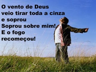 O vento de Deus
veio tirar toda a cinza
e soprou
Soprou sobre mim!
E o fogo
recomeçou!

 