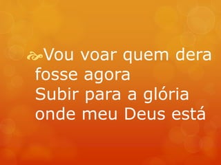 Vou voar quem dera 
fosse agora 
Subir para a glória 
onde meu Deus está 
 