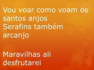 Vou voar como voam os 
santos anjos 
Serafins também 
arcanjo 
Maravilhas ali 
desfrutarei 
 