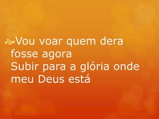 Vou voar quem dera 
fosse agora 
Subir para a glória onde 
meu Deus está 
 