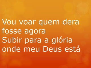 Vou voar quem dera 
fosse agora 
Subir para a glória 
onde meu Deus está 
 
