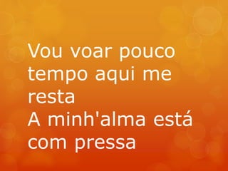 Vou voar pouco 
tempo aqui me 
resta 
A minh'alma está 
com pressa 
 