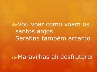 Vou voar como voam os 
santos anjos 
Serafins também arcanjo 
Maravilhas ali desfrutarei 
 