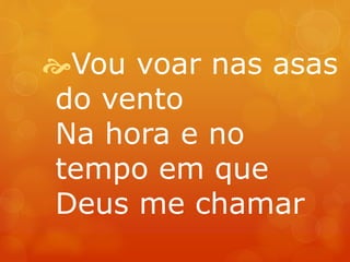 Vou voar nas asas 
do vento 
Na hora e no 
tempo em que 
Deus me chamar 
 