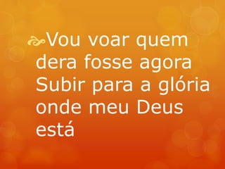 Vou voar quem 
dera fosse agora 
Subir para a glória 
onde meu Deus 
está 
 