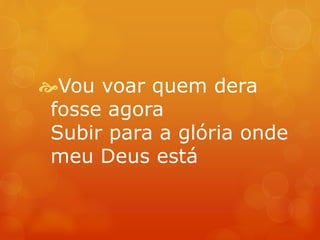 Vou voar quem dera 
fosse agora 
Subir para a glória onde 
meu Deus está 
 