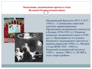 Экспозиция, посвященная врачам в годы
Великой Отечественной войны
Медицинский факультет КГУ в 1917 –
1930 гг. ; Становление советской
системы здравоохранения;
Организация медицинского института
в Казани (1930-1935 гг.); Развитие
казанских медицинских школ в 1930-
ые гг.; Преподаватели и студенты
Казанского медицинского института –
жертвы репрессий 1930-х гг.; Медики
в годы ВОВ (1941 -1945гг.);
Казанский медицинский институт
1950-х - начала 1980-х гг.; КГМИ в
годы «перестройки».
 