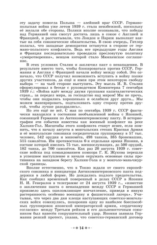 14
эту задачу помогла Польша — злейший враг СССР. Германо-
польская война уже летом 1939 г. стала неизбежной, поскольку
её желали обе стороны. Поляки вполне осознавали, что победы
над Германией они смогут достичь лишь в союзе с Англией и
Францией, и рассчитывали, что Лондон и Париж выполнят взя-
тые на себя союзнические обязательства. В свою очередь, Гитлер
полагал, что западные демократии останутся в стороне от гер-
мано-польского конфликта. Ведь все предыдущие годы Англия
и Франция последовательно проводили пресловутую политику
«умиротворения», венцом которой стало Мюнхенское соглаше-
ние.
В этих условиях Сталин и заключил пакт о ненападении. В
результате вместо того, чтобы блокироваться против СССР, Гер-
мания и Англия с Францией начали войну между собой. Это оз-
начало, что СССР получил возможность вступить в войну позже
других участников, да ещё и имея при этом некоторую свободу
выбора — на чьей стороне выступить. Эту мысль И. В. Сталин
сформулировал в беседе с руководством Коминтерна 7 сентября
1939 г.: «Война идёт между двумя группами капиталистических
стран… за передел мира, за господство над миром! Мы не прочь,
чтобы они подрались хорошенько и ослабили друг друга… Мы
можем маневрировать, подталкивать одну сторону против дру-
гой, чтобы лучше разодрались».
Но это ещё не всё. С мая по сентябрь 1939 г. СССР факти-
чески находился в состоянии необъявленной войны с Японией,
союзницей Германии по Антикоминтерновскому пакту. В историо-
графии эти события известны как военный конфликт на реке
Халхин-Гол. Масштабы этого конфликта станут яснее, если пом-
нить, что к началу августа в монгольских степях Красная Армия
и её монгольские союзники сосредоточили группировку в 57 тыс.
человек, 542 орудия и миномёта, 498 танков, 385 бронемашин,
515 самолётов. Им противостояла 6-я отдельная армия Японии, в
составе которой имелось 75 тыс. военнослужащих, до 500 орудий,
182 танка, до 700 самолётов. Как раз 20 августа 1939 г. совет-
ские войска под командованием комкора Г. К. Жукова перешли
в успешное наступление и начали окружать основные силы про-
тивника на западном берегу Халхин-Гола и у монголо-маньчжур-
ской границы.
Вполне естественно, что в Токио ждали от своего европей-
ского союзника и инициатора Антикоминтерновского пакта под-
держки в любой форме. Но дождались подлого предательства.
Как сообщил временный поверенный в делах СССР в Японии
Н. И. Генералов в телеграмме от 24 августа 1939 г., «известие
о заключении пакта о ненападении между СССР и Германией
произвело здесь ошеломляющее впечатление, приведя в явную
растерянность особенно военщину и фашистский лагерь». Учи-
тывая, что через два дня клещи наступающих советско-монголь-
ских войск сомкнулись, похоронив одну из наиболее боеспособ-
ных группировок японской императорской армии, «сердечному
согласию» между Третьим рейхом и его дальневосточным союз-
ником был нанесён сокрушительный удар. Япония заявила Гер-
мании резкий протест, указав, что советско-германский договор
 