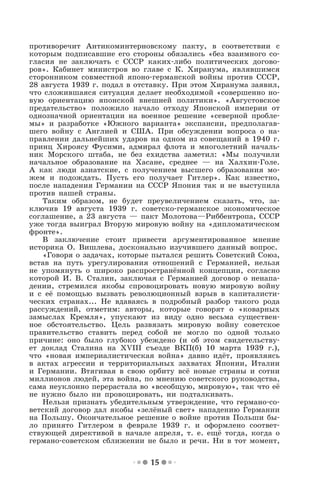15
противоречит Антикоминтерновскому пакту, в соответствии с
которым подписавшие его стороны обязались «без взаимного со-
гласия не заключать с СССР каких-либо политических догово-
ров». Кабинет министров во главе с К. Хиранума, являвшимся
сторонником совместной японо-германской войны против СССР,
28 августа 1939 г. подал в отставку. При этом Хиранума заявил,
что сложившаяся ситуация делает необходимой «совершенно но-
вую ориентацию японской внешней политики». «Августовское
предательство» положило начало отходу Японской империи от
однозначной ориентации на военное решение «северной пробле-
мы» и разработке «Южного варианта» экспансии, предполагав-
шего войну с Англией и США. При обсуждении вопроса о на-
правлении дальнейших ударов на одном из совещаний в 1940 г.
принц Хироясу Фусими, адмирал флота и многолетний началь-
ник Морского штаба, не без ехидства заметил: «Мы получили
начальное образование на Хасане, среднее — на Халхин-Голе.
А как люди азиатские, с получением высшего образования мо-
жем и подождать. Пусть его получает Гитлер». Как известно,
после нападения Германии на СССР Япония так и не выступила
против нашей страны.
Таким образом, не будет преувеличением сказать, что, за-
ключив 19 августа 1939 г. советско-германское экономическое
соглашение, а 23 августа — пакт Молотова—Риббентропа, СССР
уже тогда выиграл Вторую мировую войну на «дипломатическом
фронте».
В заключение стоит привести аргументированное мнение
историка О. Вишлева, досконально изучившего данный вопрос.
«Говоря о задачах, которые пытался решить Советский Союз,
встав на путь урегулирования отношений с Германией, нельзя
не упомянуть о широко распространённой концепции, согласно
которой И. В. Сталин, заключая с Германией договор о ненапа-
дении, стремился якобы спровоцировать новую мировую войну
и с её помощью вызвать революционный взрыв в капиталисти-
ческих странах... Не вдаваясь в подробный разбор такого рода
рассуждений, отметим: авторы, которые говорят о «коварных
замыслах Кремля», упускают из виду одно весьма существен-
ное обстоятельство. Цель развязать мировую войну советское
правительство ставить перед собой не могло по одной только
причине: оно было глубоко убеждено (и об этом свидетельству-
ет доклад Сталина на XVIII съезде ВКП(б) 10 марта 1939 г.),
что «новая империалистическая война» давно идёт, проявляясь
в актах агрессии и территориальных захватах Японии, Италии
и Германии. Втягивая в свою орбиту всё новые страны и сотни
миллионов людей, эта война, по мнению советского руководства,
сама неуклонно перерастала во «всеобщую, мировую», так что её
не нужно было ни провоцировать, ни подталкивать.
Нельзя признать убедительным утверждение, что германо-со-
ветский договор дал якобы «зелёный свет» нападению Германии
на Польшу. Окончательное решение о войне против Польши бы-
ло принято Гитлером в феврале 1939 г. и оформлено соответ-
ствующей директивой в начале апреля, т. е. ещё тогда, когда о
германо-советском сближении не было и речи. Ни в тот момент,
 