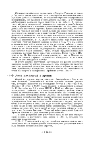 26
Составители сборника документов «Секреты Гитлера на столе
у Сталина» также признают, что спецслужбы «не оценили сово-
купность добытых сведений, не проанализировали поступившей
информации, не сделали необходимого вывода», а отсутствие
обобщающих докладов было минусом в их работе. В резуль-
тате, «будучи доложенной руководству страны в разобщённом
виде, информация о военных приготовлениях не создавала убе-
дительной целостной картины происходящих событий, не отве-
чала на главный вопрос: с какой целью эти приготовления осу-
ществляются, принято ли правителями Германии политическое
решение о нападении, когда следует ожидать агрессии, каковы
будут стратегические и тактические цели ведения противником
военных действий». Г. К. Жуков высказался ещё более кате-
горично: «Сейчас бытуют разные версии о том, что мы знали
о выдвижении войск противника на исходные рубежи и даже
конкретно о дне нападения немцев. Эти версии лишены осно-
вания и не могут быть подтверждены официально. Военному
руководству были известны лишь общие предположительные
сведения, которые были известны многим». Более того, и Жу-
ков, и А. М. Василевский свидетельствуют, что в Москве не
знали не только о сроках германского нападения, но и о том,
будет ли это нападение вообще.
В итоге анализ доступных материалов по работе советской
разведки накануне войны показывает, что, несмотря на наличие
довольно развитой разведсети, она не смогла добыть и предста-
вить руководству материалы, которые давали бы однозначный
ответ на вопрос о намерениях Германии летом 1941 г.
Роль репрессий в армии
Одной из причин неудач советских Вооружённых Сил в на-
чале Великой Отечественной войны принято считать репрес-
сии, которым подвергся их командный состав в 1937—1938 гг.
Впервые об этом в СССР было сказано в знаменитом докладе
Н. С. Хрущёва на ХХ съезде КПСС в 1956 г.: «Весьма тяжкие
последствия, особенно для начального периода войны, имело
также то обстоятельство, что на протяжении 1937—1941 годов,
в результате подозрительности Сталина, по клеветническим об-
винениям истреблены были многочисленные кадры армейских
командиров и политработников. На протяжении этих лет ре-
прессировано было несколько слоёв командных кадров, начиная
буквально от роты и батальона и до высших армейских центров,
в том числе почти полностью были уничтожены те командные
кадры, которые получили какой-то опыт ведения войны в Испа-
нии и на Дальнем Востоке». Тезис об «обезглавленной Красной
Армии» состоит из двух базовых утверждений:
1) в ходе репрессий был уничтожен едва ли не весь офицер-
ский корпус, в результате чего армия к 1941 г. осталась без
опытных командиров;
2) М. Н. Тухачевский и другие погибшие военачальники выс-
шего ранга были выдающимися полководцами, устранение кото-
рых явилось невосполнимой утратой.
 