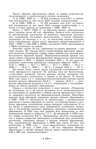 29
Таким образом, фактическая убыль из армии командно-на-
чальствующего и политического состава составляет:
1) за 1936—1937 гг. — 19 674 человека, или 6,9% к списоч-
ной численности (в том числе 2827 человек политсостава);
2) за 1938—1939 гг. — 11 723 человека, или 2,3% от списоч-
ной численности (в том числе 3515 человек политсостава), т. е.
почти в 3 раза меньше по сравнению с 1936—1937 гг.
Итого, в 1937—1938 гг. из Красной Армии действительно
было уволено около 40 тыс. офицеров. Однако если исключить
из рассмотрения уволенных за пьянство, моральное разложе-
ние, совершение уголовных преступлений, а также умерших,
уволенных по болезни и т. п., то масштабы чистки оказыва-
ются следующими: общее число офицеров, репрессированных в
1937—1939 гг. (без ВВС и ВМФ), составляет 8122 арестованных
и 9859 уволенных из армии.
Конечно, свыше 18 тыс. выбывших из армии офицеров — это
тоже немало. Но гораздо более существенным фактором серьёз-
ной нехватки командных кадров перед войной стал резкий рост
численности Красной Армии. Широкомасштабный процесс соз-
дания новых воинских формирований продолжался практически
непрерывно в 1935 — первой половине 1941 г. В эти годы не-
комплект комсостава изменялся следующим образом: 1935 г. —
17,9 %; 1936 г. — 18,7 %; 1937 г. — 21,7 %; 1938 г. — 25,2 %;
1939 г. — 31,6 %; 1940 г. — 19 %; 1 января 1941 г. — 13 %.
Но может быть, имело место ухудшение качественного со-
става офицерского корпуса? По мнению того же Волкогонова,
«следствием кровавой чистки явилось резкое снижение ин-
теллектуального потенциала в армии и на флоте. К началу
1941 года лишь 7,1 % командно-начальствующего состава имели
высшее военное образование, 55,9 % — среднее, 24,6 % — уско-
ренное образование (курсы) и 12,4 % командиров и политработ-
ников не имели военного образования».
Однако в литературе существует и иное мнение: «Репрессии
не наложили, да и не могли наложить из-за незначительности
их масштабов по сравнению с общей массой офицерского корпу-
са, видимого отпечатка на образовательный уровень. Некоторое
падение доли офицеров, имеющих среднее военное образование,
в 1938—1939 гг. объясняется не репрессиями, а значительным
притоком в армию офицеров из запаса, из сверхсрочников и осо-
бенно офицеров, окончивших курсы младших лейтенантов. В то
же время в предвоенные годы наблюдается устойчивая тенден-
ция к увеличению процента офицеров, имеющих академическое
образование. В 1941 году этот процент был наивысшим за весь
межвоенный период и равнялся 7,1 %. До репрессий, в 1936 году,
эта цифра составляла 6,6 %. Проведённые расчёты показывают,
что в период репрессий наблюдался устойчивый рост количества
начсостава, имеющего среднее и высшее военное образование.
Так, академическое образование в 1936 году имело 13 тыс. лиц
начсостава, в 1939 году — после фактического окончания ре-
прессий — 23 тыс., в 1941 году — 28 тыс. офицеров. Военное
образование в объёме военной школы имело соответственно 125,
156 и 206 тыс. военнослужащих».
 