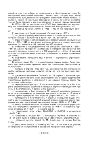 31
дений о том, что войска не приводились в боеготовность, пора бы
определить конкретный перечень главных мер, которые надо было
осуществить для достижения требуемой готовности перед войной. И
выявить, какие из них были проведены в жизнь до войны, вовремя,
что не было сделано и как это повлияло на исход первых сражений.
В 1935—1941 гг. руководством СССР был проведён ряд крупных
мер по повышению боеготовности советских Вооружённых Сил:
1) перевод Красной Армии в 1935—1939 гг. на кадровую осно-
ву;
2) введение всеобщей воинской обязанности в 1939 г.;
3) создание и развёртывание серийного производства нового по-
коления танков и самолётов в 1939—1941 гг., до войны;
4) стратегическое мобилизационное развёртывание Вооружённых
Сил в 1939—1941 гг. из армии мирного времени в армию военного
времени (до войны!), с 98 дивизий до 303 дивизий;
5) создание и сосредоточение на западных границах в 1939—
1941 гг. армий прикрытия невиданной в истории человечества для
мирного времени численности в 186 дивизий, с учётом 16 дивизий
второго стратегического эшелона, прибывших в армии прикрытия
до войны;
6) подготовка Западного ТВД к войне — аэродромы, укрепрайо-
ны, дороги.
В апреле—июне 1941 г., с нарастанием угрозы войны, были при-
няты дополнительные срочные меры по повышению боеготовности,
включавшие:
— призыв в апреле—мае 793 тыс. резервистов для пополнения
войск западных военных округов почти до штатов военного вре-
мени;
— директиву начальника Генштаба от 14 апреля о срочном при-
ведении в боеготовность всех долговременных огневых сооружений,
укреплённых районов с установкой в них оружия полевых войск при
отсутствии табельного;
— скрытую переброску с 13 мая из внутренних округов войск вто-
рого стратегического эшелона в западные округа с приведением при
этом в боеготовность 7 армий и 66 дивизий…
— приведение в боеготовность 63 дивизий резервов западных
округов и выдвижение их ночными маршами, скрытно, с 12 июня в
состав армий прикрытия этих округов (директива НКО от 12.6.41);
— приведение в боеготовность и скрытый вывод под видом уче-
ний в месте сосредоточения 52 дивизий второго эшелона армии при-
крытия из мест постоянной дислокации (приказ НКО от 16.6.41);
— вывод дивизий первого эшелона армий прикрытия в укрепрай-
оны по телеграмме начальника Генштаба от 10.6.41 и указанию нар-
кома обороны от 11.6.41 — с начала июня;
— приведение всех войск ПрибОВО и ОдОВО в готовность
18—21.6.41;
— создание с апреля 1941 г. командных пунктов и занятие их
18—21 июня срочно сформированными фронтовыми управлениями;
— создание группы армий С. М. Будённого на линии Днепра
21.6.41;
— досрочный выпуск по Приказу НКО от 14 мая изо всех училищ
и направление выпускников в западные приграничные округа;
 