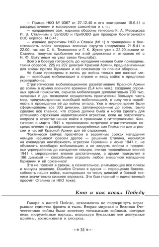32
— Приказ НКО № 0367 от 27.12.40 и его повторение 19.6.41 о
рассредоточении и маскировке самолётов и т. п.;
— направление зам. наркома обороны генерала К. А. Мерецкова
И. В. Сталиным в ЗапОВО и ПрибОВО для проверки боеготовности
ВВС округов 14.6.41;
— издание директивы НКО и Ставки (№ 1) о приведении в бое-
готовность войск западных военных округов (подписана 21.6.41 в
22.00, так как С. К. Тимошенко и Г. К. Жуков уже в 22.20 вышли от
Сталина, получив одобрение им этой директивы и отправив её с
Н. Ф. Ватутиным на узел связи Генштаба).
Всего в боевую готовность до нападения немцев были приведены,
таким образом, 225 из 237 дивизий Красной Армии, предназначенных
для войны против Германии и её союзников по планам обороны.
Не были проведены в жизнь до войны только две важные ме-
ры — всеобщая мобилизация в стране и ввод войск в предполье
укрепрайонов.
Стратегическое мобилизационное развёртывание Красной Армии
до войны в армию военного времени (5,4 млн чел.), создание огром-
ных армий прикрытия, скрытая мобилизация дополнительно 793 тыс.
запасных и др. позволили осуществить практически большую часть
мер, предусмотренных всеобщей мобилизацией, в силу чего надоб-
ность в проведении её до войны отпала. Уже в мирное время были
сформированы все 303 дивизии, запланированные до войны. Было
сделано всё главное, что страна должна была и могла сделать для
успешного отражения надвигавшейся агрессии, если не затрагивать
вопроса о качестве наших войск в сравнении с гитлеровскими. Фак-
тически с марта 1941 г. происходило встречное стратегическое со-
средоточение и развёртывание вооружённых сил Германии для агрес-
сии и частей Красной Армии для её отражения.
Фактически сейчас просчётом в вероятных сроках нападения
немцев называют совсем другое — решение Сталина, несмотря
на очевидную неизбежность агрессии Германии в июне 1941 г., не
объявлять всеобщую мобилизацию и не вводить войска в предпо-
лье укрепрайонов до нападения немцев, считая проведённые весной
1941 г. мероприятия вполне достаточными, а армии прикрытия в
186 дивизий — способными отразить любое внезапное нападение
Германии и её союзников!
Это не просчёт в сроках, а сознательное, учитывающее все плюсы
и минусы решение. Ошибся Сталин в одном — переоценил боеспо-
собность наших войск, выглядевших по числу дивизий и боевой тех-
ники значительно сильнее вермахта. Это был главный и единственный
просчёт Сталина (и НКО тоже).
Кто и как ковал Победу
Говоря о нашей Победе, невозможно не подчеркнуть нераз-
рывное единство фронта и тыла. Вторая мировая и Великая Оте-
чественная войны были воистину тотальными войнами, которые
вели вооружённые народы, используя буквально все доступные
приёмы, возможности и ресурсы.
 