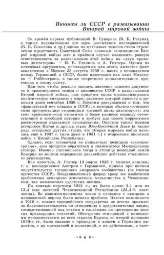 6
Виновен ли СССР в развязывании
Второй мировой войны
Со времён первых публикаций В. Суворова (В. Б. Резуна),
а также подхвативших его идеи российских исследователей
(Б. В. Соколова и др.) одним из ключевых тезисов стало стрем-
ление представить Советский Союз главным зачинщиком Вто-
рой мировой войны или в крайнем случае возложить равную
ответственность за развязывание этой войны на «двух крова-
вых диктаторов» — И. В. Сталина и А. Гитлера. Одним из
ключевых аргументов, используемых для этого, является факт
заключения в Москве 23 августа 1939 г. пакта о ненападении
между Германией и СССР, более известного как пакт Молото-
ва — Риббентропа, а также секретного дополнительного про-
токола к этому пакту.
Для того чтобы реально оценить значение данного докумен-
та и правомерность тезиса о виновности СССР в развязывании
Второй мировой войны, нам придётся вновь проанализировать
политическую ситуацию в мире, развитие которой привело к ро-
ковым дням сентября 1939 г. Опустим рассуждения о том, что
«фашистский меч ковался в СССР», с которых обычно начинают
свою аргументацию сторонники «равной вины диктаторов»: эта
тема хронологически относится к более раннему периоду отече-
ственной и всеобщей истории и требует для своего корректного
рассмотрения отдельного исследования. Опустим также мнения
историков Китая и других стран Юго-Восточной Азии (а также
ряда историков других стран), что Вторая мировая война нача-
лась ещё в 1937 г. (или даже в 1931 г.) с вторжения японских
войск в Китайскую Республику.
Однако, если оставаться на привычных позициях «евроцен-
тризма», нам придётся обратиться к знаменитому Мюнхенскому
сговору. Именно случившееся тогда в столице немецкой земли
Бавария во многом определило дальнейшие действия сталинско-
го руководства.
Как известно, А. Гитлер 13 марта 1938 г. учинил аншлюс,
т. е. воссоединение Австрии с Германией, причём при полном
попустительстве тогдашнего «мирового сообщества» (не считая
протестов СССР). Воодушевлённый фюрер сразу же озаботился
проблемами немецкого этнического меньшинства в Чехослова-
кии, так называемых судетских немцев.
По данным переписи 1921 г., их было около 3,1 млн из
13,4 млн жителей Чехословацкой Республики (23,4 % насе-
ления). Во взаимоотношениях чехов и словаков с немцами в
межвоенный период было немало проблем. Власти возникшего
в 1918 г. нового европейского государства не всегда проявля-
ли благожелательность по отношению к представителям нации,
господствовавшей над чехами и словаками на протяжении мно-
гих предыдущих столетий. Обострение отношений с немецки-
ми меньшинствами во всех странах Европы во второй половине
1930-х гг. было связано с приходом к власти в Германии на-
цистов, с их идеологией и политикой, с их действиями, в част-
 