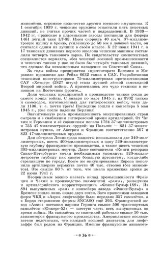 36
миномётов, огромное количество другого военного имущества. К
1 сентября 1939 г. чешским оружием оснастили пять пехотных
дивизий, не считая прочих частей и подразделений. В 1939—
1942 гг. пражские и пльзеньские заводы поставили для фюрера
1461 лёгкий танк LT-38. Имея скорость 40 км/ч, 37-миллиме-
тровую пушку и броню, усиленную до 50 мм в лобовой части, он
считался одним из лучших в своём классе. К 22 июня 1941 г. в
17 танковых дивизиях первого эшелона чешские машины состав-
ляли четверть танкового парка. По свидетельству компетентных
специалистов вермахта, «без чешской военной промышленности
и чешских танков у нас не было бы четырёх танковых дивизий,
что сделало бы невозможным нападение на Советский Союз».
За годы войны предприятия «протектората Богемия и Мо-
равия» произвели для Рейха 6632 танка и САУ. Разработанная
чешскими конструкторами 75-миллиметровая противотанковая
САУ «Хетцер» (2827 штук) стала лучшей лёгкой самоходкой
Второй мировой войны. А применялось это чудо техники в ос-
новном на Восточном фронте…
Доля чешских предприятий в производстве танков росла до
самого конца войны. С января по март 1945 г. из 3932 танков
и самоходок, изготовленных для гитлеровских войск, чехи да-
ли 1136, т. е. почти треть! Последние сошли с конвейера 5 мая
1945 г., уже после падения Берлина!
Значительную роль промышленность оккупированных стран
сыграла и в снабжении гитлеровской армии артиллерией. От Че-
хии к Германии и её союзникам попало 1724 37-миллиметровых
и 755 47-миллиметровых орудий: из Польши — 621 37-милли-
метровая пушка, от Австрии и Франции соответственно 507 и
823 47-миллиметровых орудия.
Для обстрела Ленинграда нацисты использовали две 340-мил-
лиметровых, шесть 400-миллиметровых и одну 520-миллиметро-
вую гаубицу французского производства, а также шесть чешских
305-миллиметровых мортир. Даже составители «Книги рекордов
Санкт-Петербурга» сочли необходимым упомянуть 520-милли-
метровую гаубицу как самую большую артсистему, когда-либо
стрелявшую по городу. Всего же оккупированная Европа попол-
нила артиллерию вермахта почти 40 тыс. стволов (без миномё-
тов). Это свыше 80 % от того, что имела вражеская армия до
22 июня 1941 г.
Неоценимым можно назвать вклад промышленности Фран-
ции и Чехии в производство знаменитой «рамы», разведчика
и артиллерийского корректировщика «Фокке-Вульф-189». Из
894 выпущенных «рам» с конвейера завода «Фокке-Вульф» в
Бремене сошло лишь около двух сотен. Зато пражскими заводами
фирм ЧКД и «Аэро» люфтваффе было передано 357 самолётов, а
в Бордо стараниями фирмы SNCASO ещё 393. Французский за-
вод «Амио» поставил парням Геринга свыше 500 транспортных
самолётов «Юнкерс-52» — шестую часть всех выпущенных во
время войны. На самолётах со свастикой работало свыше 10 тыс.
авиамоторов французского производства. Американские исследо-
ватели подсчитали, что каждый восьмой двигатель для люфт-
ваффе был родом из Франции. Именно французские авиамото-
 