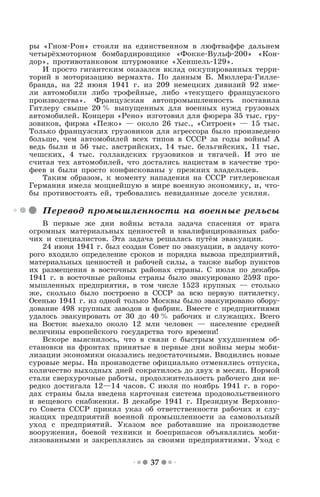 37
ры «Гном-Рон» стояли на единственном в люфтваффе дальнем
четырёхмоторном бомбардировщике «Фокке-Вульф-200» «Кон-
дор», противотанковом штурмовике «Хеншель-129».
И просто гигантским оказался вклад оккупированных терри-
торий в моторизацию вермахта. По данным Б. Мюллера-Гилле-
бранда, на 22 июня 1941 г. из 209 немецких дивизий 92 име-
ли автомобили либо трофейные, либо «текущего французского
производства». Французская автопромышленность поставила
Гитлеру свыше 20 % выпущенных для военных нужд грузовых
автомобилей. Концерн «Рено» изготовил для фюрера 35 тыс. гру-
зовиков, фирма «Пежо» — около 26 тыс., «Ситроен» — 15 тыс.
Только французских грузовиков для агрессора было произведено
больше, чем автомобилей всех типов в СССР за годы войны! А
ведь были и 56 тыс. австрийских, 14 тыс. бельгийских, 11 тыс.
чешских, 4 тыс. голландских грузовиков и тягачей. И это не
считая тех автомобилей, что достались нацистам в качестве тро-
феев и были просто конфискованы у прежних владельцев.
Таким образом, к моменту нападения на СССР гитлеровская
Германия имела мощнейшую в мире военную экономику, и, что-
бы противостоять ей, требовались невиданные доселе усилия.
Перевод промышленности на военные рельсы
В первые же дни войны встала задача спасения от врага
огромных материальных ценностей и квалифицированных рабо-
чих и специалистов. Эта задача решалась путём эвакуации.
24 июня 1941 г. был создан Совет по эвакуации, в задачу кото-
рого входило определение сроков и порядка вывоза предприятий,
материальных ценностей и рабочей силы, а также выбор пунктов
их размещения в восточных районах страны. С июля по декабрь
1941 г. в восточные районы страны было эвакуировано 2593 про-
мышленных предприятия, в том числе 1523 крупных — столько
же, сколько было построено в СССР за всю первую пятилетку.
Осенью 1941 г. из одной только Москвы было эвакуировано обору-
дование 498 крупных заводов и фабрик. Вместе с предприятиями
удалось эвакуировать от 30 до 40 % рабочих и служащих. Всего
на Восток выехало около 12 млн человек — население средней
величины европейского государства того времени!
Вскоре выяснилось, что в связи с быстрым ухудшением об-
становки на фронтах принятые в первые дни войны меры моби-
лизации экономики оказались недостаточными. Вводились новые
суровые меры. На производстве официально отменялись отпуска,
количество выходных дней сократилось до двух в месяц. Нормой
стали сверхурочные работы, продолжительность рабочего дня не-
редко достигала 12—14 часов. С июля по ноябрь 1941 г. в горо-
дах страны была введена карточная система продовольственного
и вещевого снабжения. В декабре 1941 г. Президиум Верховно-
го Совета СССР принял указ об ответственности рабочих и слу-
жащих предприятий военной промышленности за самовольный
уход с предприятий. Указом все работавшие на производстве
вооружения, боевой техники и боеприпасов объявлялись моби-
лизованными и закреплялись за своими предприятиями. Уход с
 