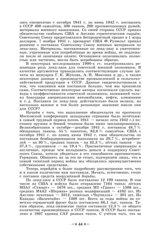 44
лись ежемесячно с октября 1941 г. по июнь 1942 г. поставлять
в СССР 400 самолётов, 500 танков, 200 противотанковых ружей,
материалы военного назначения. Со своей стороны СССР принял
обязательство снабжать США и Англию стратегическим сырьём.
Советскому Союзу предоставлялся беспроцентный кредит в 1 млрд
долларов. 7 ноября 1941 г. президент США Ф. Рузвельт принял
решение о поставках Советскому Союзу военных материалов по
ленд-лизу. Материалы, поставленные по ленд-лизу и уничтожен-
ные, утраченные или потреблённые во время войны, не подлежа-
ли после её окончания оплате. Оставшиеся оплачивались полно-
стью или частично, могли быть затребованы обратно.
В некоторых исследованиях 1990-х гг. подчёркивалась ре-
шающая роль ленд-лиза для советской военной экономики. В
качестве аргументов приводились соответствующие случаю ци-
таты из мемуаров Г. К. Жукова, А. И. Микояна и др., а также
некоторые данные о производстве промышленной и сельскохо-
зяйственной продукции в СССР. Данные свидетельствовали о
том, что союзники нам поставили больше, чем мы произвели
сами. Соответственно некоторые авторы поспешили сделать вы-
воды о неэффективности советской экономики, выжившей толь-
ко благодаря американским автомобилям, нефти, алюминию
и т. д. Поставки по ленд-лизу действительно были велики, но
насколько важное и тем более решающее значение имели они
для СССР?
Начнём с того, что выполнение обязательств по протоколу
Московской конференции западными странами было нечётким:
в самый трудный период (осень 1941 — начало лета 1942 г.) по-
ставки оружия и боевой техники были ниже запланированных.
Великобритания в октябре—декабре 1941 г. поставила 48,7 %
обещанных танков, 55 % танкеток, 83,6 % самолётов. США с
октября 1941 г. по конец июня 1942 г. свои обязательства по
поставкам бомбардировщиков выполнили на 29,7 %, истребите-
лей — на 30 %, средних танков – на 32,3 %, лёгких танков – на
37,3 %, грузовиков — на 19,4 %. Прагматичные американцы и
англичане, прежде чем вкладывать деньги в поддержку Совет-
ского Союза, хотели убедиться в его способности противостоять
Германии. Обвинять их за это не стоит, подчеркнём лишь, что в
самый тяжёлый период войны мы обходились преимущественно
собственными средствами.
Теперь перейдём к более подробному рассмотрению того, что
и в каком количестве нам поставили. Начать, естественно, стоит
с поставок средств вооружённой борьбы.
По ленд-лизу в СССР было поставлено 12 199 танков. В том
числе из США в войска было отправлено 7164 танка: лёгких
М3А1 «Стюарт» — 1676 шт., средних М3 «Грант» — 1386 шт.,
средних М4А2 «Шерман» разных модификаций — 4102 шт. Из
Англии: пехотных — 3312, тяжёлых «Черчилль» — 301 шт. Из
Канады: «Валентайн» — 1388 шт. Всего за годы войны на со-
ветско-германский фронт было поставлено 86,1 тыс. танков. Та-
ким образом, ленд-лизовские танки составили 12,3 % от общего
количества произведённых в СССР танков. В СССР было постав-
лено и 1807 единиц САУ разных типов. С учётом того, что за
 