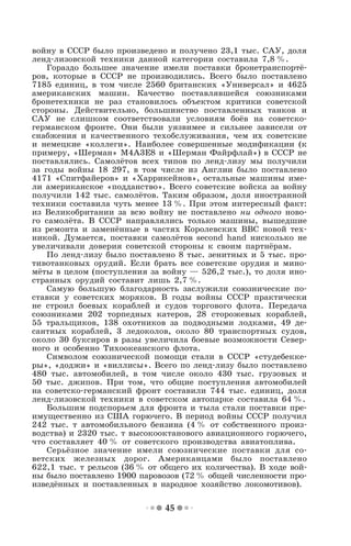 45
войну в СССР было произведено и получено 23,1 тыс. САУ, доля
ленд-лизовской техники данной категории составила 7,8 %.
Гораздо большее значение имели поставки бронетранспортё-
ров, которые в СССР не производились. Всего было поставлено
7185 единиц, в том числе 2560 британских «Универсал» и 4625
американских машин. Качество поставлявшейся союзниками
бронетехники не раз становилось объектом критики советской
стороны. Действительно, большинство поставленных танков и
САУ не слишком соответствовали условиям боёв на советско-
германском фронте. Они были уязвимее и сильнее зависели от
снабжения и качественного техобслуживания, чем их советские
и немецкие «коллеги». Наиболее совершенные модификации (к
примеру, «Шерман» М4А3Е8 и «Шерман Файрфлай») в СССР не
поставлялись. Самолётов всех типов по ленд-лизу мы получили
за годы войны 18 297, в том числе из Англии было поставлено
4171 «Спитфайеров» и «Харрикейнов», остальные машины име-
ли американское «подданство». Всего советские войска за войну
получили 142 тыс. самолётов. Таким образом, доля иностранной
техники составила чуть менее 13 %. При этом интересный факт:
из Великобритании за всю войну не поставлено ни одного ново-
го самолёта. В СССР направлялись только машины, вышедшие
из ремонта и заменённые в частях Королевских ВВС новой тех-
никой. Думается, поставки самолётов second hand нисколько не
увеличивали доверия советской стороны к своим партнёрам.
По ленд-лизу было поставлено 8 тыс. зенитных и 5 тыс. про-
тивотанковых орудий. Если брать все советские орудия и мино-
мёты в целом (поступления за войну — 526,2 тыс.), то доля ино-
странных орудий составит лишь 2,7 %.
Самую большую благодарность заслужили союзнические по-
ставки у советских моряков. В годы войны СССР практически
не строил боевых кораблей и судов торгового флота. Передача
союзниками 202 торпедных катеров, 28 сторожевых кораблей,
55 тральщиков, 138 охотников за подводными лодками, 49 де-
сантных кораблей, 3 ледоколов, около 80 транспортных судов,
около 30 буксиров в разы увеличила боевые возможности Север-
ного и особенно Тихоокеанского флота.
Символом союзнической помощи стали в СССР «студебекке-
ры», «доджи» и «виллисы». Всего по ленд-лизу было поставлено
480 тыс. автомобилей, в том числе около 430 тыс. грузовых и
50 тыс. джипов. При том, что общие поступления автомобилей
на советско-германский фронт составили 744 тыс. единиц, доля
ленд-лизовской техники в советском автопарке составила 64 %.
Большим подспорьем для фронта и тыла стали поставки пре-
имущественно из США горючего. В период войны СССР получил
242 тыс. т автомобильного бензина (4 % от собственного произ-
водства) и 2320 тыс. т высокооктанового авиационного горючего,
что составляет 40 % от советского производства авиатоплива.
Серьёзное значение имели союзнические поставки для со-
ветских железных дорог. Американцами было поставлено
622,1 тыс. т рельсов (36 % от общего их количества). В ходе вой-
ны было поставлено 1900 паровозов (72 % общей численности про-
изведённых и поставленных в народное хозяйство локомотивов).
 