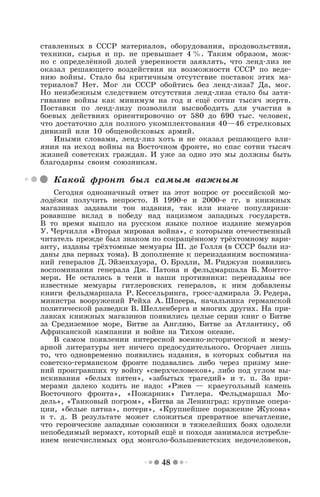 48
ставленных в СССР материалов, оборудования, продовольствия,
техники, сырья и пр. не превышает 4 %. Таким образом, мож-
но с определённой долей уверенности заявлять, что ленд-лиз не
оказал решающего воздействия на возможности СССР по веде-
нию войны. Стало бы критичным отсутствие поставок этих ма-
териалов? Нет. Мог ли СССР обойтись без ленд-лиза? Да, мог.
Но неизбежным следствием отсутствия ленд-лиза стало бы затя-
гивание войны как минимум на год и ещё сотни тысяч жертв.
Поставки по ленд-лизу позволили высвободить для участия в
боевых действиях ориентировочно от 580 до 690 тыс. человек,
что достаточно для полного укомплектования 40—46 стрелковых
дивизий или 10 общевойсковых армий.
Иными словами, ленд-лиз хоть и не оказал решающего вли-
яния на исход войны на Восточном фронте, но спас сотни тысяч
жизней советских граждан. И уже за одно это мы должны быть
благодарны своим союзникам.
Какой фронт был самым важным
Сегодня однозначный ответ на этот вопрос от российской мо-
лодёжи получить непросто. В 1990-е и 2000-е гг. в книжных
магазинах задавали тон издания, так или иначе популяризи-
ровавшие вклад в победу над нацизмом западных государств.
В то время вышло на русском языке полное издание мемуаров
У. Черчилля «Вторая мировая война», с которыми отечественный
читатель прежде был знаком по сокращённому трёхтомному вари-
анту, изданы трёхтомные мемуары Ш. де Голля (в СССР были из-
даны два первых тома). В дополнение к переизданиям воспомина-
ний генералов Д. Эйзенхауэра, О. Брэдли, М. Риджуэя появились
воспоминания генерала Дж. Патона и фельдмаршала Б. Монтго-
мери. Не остались в тени и наши противники: переизданы все
известные мемуары гитлеровских генералов, к ним добавлены
книги фельдмаршала Р. Кессельринга, гросс-адмирала Э. Редера,
министра вооружений Рейха А. Шпеера, начальника германской
политической разведки В. Шелленберга и многих других. На при-
лавках книжных магазинов появились целые серии книг о Битве
за Средиземное море, Битве за Англию, Битве за Атлантику, об
Африканской кампании и войне на Тихом океане.
В самом появлении интересной военно-исторической и мему-
арной литературы нет ничего предосудительного. Огорчает лишь
то, что одновременно появились издания, в которых события на
советско-германском фронте подавались либо через призму мне-
ний проигравших ту войну «сверхчеловеков», либо под углом вы-
искивания «белых пятен», «забытых трагедий» и т. п. За при-
мерами далеко ходить не надо: «Ржев — краеугольный камень
Восточного фронта», «Пожарник» Гитлера. Фельдмаршал Мо-
дель», «Танковый погром», «Битва за Ленинград: крупные опера-
ции, «белые пятна», потери», «Крупнейшее поражение Жукова»
и т. д. В результате может сложиться превратное впечатление,
что героические западные союзники в тяжелейших боях одолели
непобедимый вермахт, который ещё и походя занимался истребле-
нием неисчислимых орд монголо-большевистских недочеловеков,
 