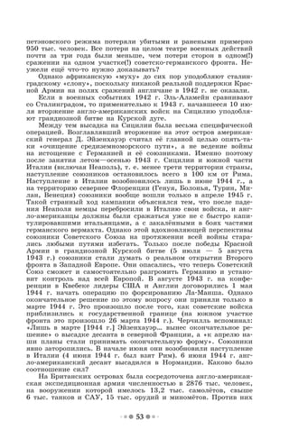 53
петэновского режима потеряли убитыми и ранеными примерно
950 тыс. человек. Все потери на целом театре военных действий
почти за три года были меньше, чем потери сторон в одном(!)
сражении на одном участке(!) советско-германского фронта. Не-
ужели ещё что-то нужно доказывать?
Однако африканскую «муху» до сих пор уподобляют сталин-
градскому «слону», поскольку никакой реальной поддержки Крас-
ной Армии на полях сражений англичане в 1942 г. не оказали.
Если в военных событиях 1942 г. Эль-Аламейн сравнивают
со Сталинградом, то применительно к 1943 г. начавшееся 10 ию-
ля вторжение англо-американских войск на Сицилию уподобля-
ют грандиозной битве на Курской дуге.
Между тем высадка на Сицилии была весьма специфической
операцией. Возглавлявший вторжение на этот остров американ-
ский генерал Д. Эйзенхауэр считал её главной целью опять-та-
ки «очищение средиземноморского пути», а не ведение войны
на истощение с Германией и её союзниками. Именно поэтому
после занятия летом—осенью 1943 г. Сицилии и южной части
Италии (включая Неаполь), т. е. менее трети территории страны,
наступление союзников остановилось всего в 100 км от Рима.
Наступление в Италии возобновилось лишь в июне 1944 г., а
на территорию севернее Флоренции (Генуя, Болонья, Турин, Ми-
лан, Венеция) союзники вообще вошли только в апреле 1945 г.
Такой странный ход кампании объяснялся тем, что после паде-
ния Неаполя немцы перебросили в Италию свои войска, и анг-
ло-американцы должны были сражаться уже не с быстро капи-
тулировавшими итальянцами, а с закалёнными в боях частями
германского вермахта. Однако этой вдохновляющей перспективы
союзники Советского Союза на протяжении всей войны стара-
лись любыми путями избегать. Только после победы Красной
Армии в грандиозной Курской битве (5 июля — 5 августа
1943 г.) союзники стали думать о реальном открытии Второго
фронта в Западной Европе. Они опасались, что теперь Советский
Союз сможет и самостоятельно разгромить Германию и устано-
вит контроль над всей Европой. В августе 1943 г. на конфе-
ренции в Квебеке лидеры США и Англии договорились 1 мая
1944 г. начать операцию по форсированию Ла-Манша. Однако
окончательное решение по этому вопросу они приняли только в
марте 1944 г. Это произошло после того, как советские войска
приблизились к государственной границе (на южном участке
фронта это произошло 26 марта 1944 г.). Черчилль вспоминал:
«Лишь в марте [1944 г.] Эйзенхауэр… вынес окончательное ре-
шение» о высадке десанта в северной Франции, а «к апрелю на-
ши планы стали принимать окончательную форму». Союзники
явно заторопились. В начале июня они возобновили наступление
в Италии (4 июня 1944 г. был взят Рим). 6 июня 1944 г. анг-
ло-американский десант высадился в Нормандии. Каково было
соотношение сил?
На Британских островах была сосредоточена англо-американ-
ская экспедиционная армия численностью в 2876 тыс. человек,
на вооружении которой имелось 13,2 тыс. самолётов, свыше
6 тыс. танков и САУ, 15 тыс. орудий и миномётов. Против них
 