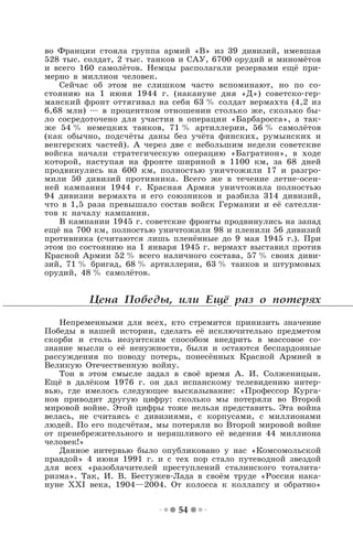54
во Франции стояла группа армий «В» из 39 дивизий, имевшая
528 тыс. солдат, 2 тыс. танков и САУ, 6700 орудий и миномётов
и всего 160 самолётов. Немцы располагали резервами ещё при-
мерно в миллион человек.
Сейчас об этом не слишком часто вспоминают, но по со-
стоянию на 1 июня 1944 г. (накануне дня «Д») советско-гер-
манский фронт оттягивал на себя 63 % солдат вермахта (4,2 из
6,68 млн) — в процентном отношении столько же, сколько бы-
ло сосредоточено для участия в операции «Барбаросса», а так-
же 54 % немецких танков, 71 % артиллерии, 56 % самолётов
(как обычно, подсчёты даны без учёта финских, румынских и
венгерских частей). А через две с небольшим недели советские
войска начали стратегическую операцию «Багратион», в ходе
которой, наступая на фронте шириной в 1100 км, за 68 дней
продвинулись на 600 км, полностью уничтожили 17 и разгро-
мили 50 дивизий противника. Всего же в течение летне-осен-
ней кампании 1944 г. Красная Армия уничтожила полностью
94 дивизии вермахта и его союзников и разбила 314 дивизий,
что в 1,5 раза превышало состав войск Германии и её сателли-
тов к началу кампании.
В кампании 1945 г. советские фронты продвинулись на запад
ещё на 700 км, полностью уничтожили 98 и пленили 56 дивизий
противника (считаются лишь пленённые до 9 мая 1945 г.). При
этом по состоянию на 1 января 1945 г. вермахт выставил против
Красной Армии 52 % всего наличного состава, 57 % своих диви-
зий, 71 % бригад, 68 % артиллерии, 63 % танков и штурмовых
орудий, 48 % самолётов.
Цена Победы, или Ещё раз о потерях
Непременными для всех, кто стремится принизить значение
Победы в нашей истории, сделать её исключительно предметом
скорби и столь иезуитским способом внедрить в массовое со-
знание мысли о её ненужности, были и остаются беспардонные
рассуждения по поводу потерь, понесённых Красной Армией в
Великую Отечественную войну.
Тон в этом смысле задал в своё время А. И. Солженицын.
Ещё в далёком 1976 г. он дал испанскому телевидению интер-
вью, где имелось следующее высказывание: «Профессор Курга-
нов приводит другую цифру: сколько мы потеряли во Второй
мировой войне. Этой цифры тоже нельзя представить. Эта война
велась, не считаясь с дивизиями, с корпусами, с миллионами
людей. По его подсчётам, мы потеряли во Второй мировой войне
от пренебрежительного и неряшливого её ведения 44 миллиона
человек!»
Данное интервью было опубликовано у нас «Комсомольской
правдой» 4 июня 1991 г. и с тех пор стало путеводной звездой
для всех «разоблачителей преступлений сталинского тоталита-
ризма». Так, И. В. Бестужев-Лада в своём труде «Россия нака-
нуне XXI века, 1904—2004. От колосса к коллапсу и обратно»
 