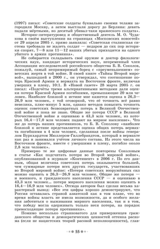 55
(1997) писал: «Советские солдаты буквально своими телами за-
городили Москву, а затем выстлали дорогу до Берлина: девять
падали мёртвыми, но десятый убивал-таки вражеского солдата».
Историк-литературовед и общественный деятель М. О. Чуда-
кова в своём выступлении на страницах «Московских новостей»
от 29 апреля 2005 г. прямо заявляла: «Советская сталинская си-
стема требовала не жалеть солдат — недаром до сих пор истори-
ки спорят, 7—8 или 11—12 наших убитых приходятся на одного
убитого в армии противника».
Не собирается складывать своё оружие и доктор филологи-
ческих наук, кандидат исторических наук, непременный член
Ассоциации исследователей российского общества Б. В. Соколов,
пожалуй, самый непримиримый борец с «преуменьшением» со-
ветских жертв в той войне. В своей книге «Тайны Второй миро-
вой», вышедшей в 2000 г., он утверждал, что соотношение по-
терь Красной Армии и вермахта на Восточном фронте, включая
умерших в плену, 10:1. В «Новой газете» 28 марта 2005 г. он
писал: «Подсчёты тремя альтернативными методами дали оцен-
ки потери Красной Армии погибшими, превышающие 20 млн че-
ловек. Наиболее близкой к истине мне кажется оценка в 26,3—
26,9 млн человек, с той оговоркой, что её точность всё равно
невелика, плюс-минус 5 млн, однако методов повысить точность
оценок советских безвозвратных потерь в Великой Отечествен-
ной войне я пока не знаю. Общие же потери СССР в Великой
Отечественной войне я оцениваю в 43,3 млн человек, из кото-
рых 16,4—17,0 млн человек падают на мирное население». Что
же до потерь наших противников, то Б. В. Соколову «наиболее
близкой к истине представляется оценка общих потерь вермах-
та погибшими в 4 млн человек, сделанная после войны генера-
лом Буркхардтом Мюллером-Гиллебрандтом, который в вермахте
как раз и занимался учётом личного состава. Из этого числа на
Восточном фронте, вместе с умершими в плену, погибло около
2,8 млн человек».
Примерно те же цифровые данные повторены Соколовым
в статье «Как подсчитать потери во Второй мировой войне»,
опубликованной в журнале «Континент» в 2006 г. По его дан-
ным, общая величина советских потерь оказывается большей,
чем суммарные потери всех других государств, участвовавших
во Второй мировой войне: «Потери советских вооружённых сил
можно оценить в 26,3—26,9 млн человек. Общие же потери —
и военного, и гражданского населения СССР — я оцениваю в
43,3 млн человек… потери мирного населения можно оценить в
16,4—16,9 млн человек». Отсюда автором был сделан весьма ха-
рактерный вывод: «Все эти цифры хорошо демонстрируют, что
Россия оставалась страной азиатской как в том плане, что во
время войны власть не имела возможности, да и особого жела-
ния заботиться о выживании мирного населения, так и в том,
что победу могла одерживать только неся потери, на порядок
превосходящие потери противника».
Помимо несколько странноватого для приверженцев граж-
данского общества и демократических ценностей оттенка расиз-
ма (если не нацистских теорий расовой неполноценности), глав-
 