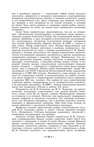 56
ное в подобных оценках — стремление любой ценой доказать
неполноту, неверность и неправоту имеющихся в распоряжении
историков документальных данных о потерях советского народа
и его вооружённых сил. Цель очевидна: раз неверны источни-
ки, неверна и вся созданная на их основе история, в которой
не может быть места подвигу и героизму: армия рабов, милли-
онами ведомых на убой, не может быть проникнута высокими
мотивами…
Стоит более внимательно присмотреться, что же не устраи-
вает «обличителей тоталитаризма» в известных ныне данных о
людских потерях Советского Союза. На сегодняшний момент эти
данные обобщены в двух историко-статистических исследовани-
ях, выполненных авторским коллективом военных историков
под эгидой Министерства обороны России. В 1993 г. вышла в
свет книга «Гриф секретности снят: Потери Вооружённых сил
СССР в войнах, боевых действиях и военных конфликтах». Ав-
торский коллектив во главе с генерал-полковником Г. Ф. Криво-
шеевым в течение нескольких лет провёл комплексное статисти-
ческое исследование архивных документов и других материалов,
содержащих сведения о людских потерях. Выяснилось, что, во-
преки расхожему мнению, потери советских и немецких войск
примерно сопоставимы, а больший размер наших потерь в из-
рядной степени вызван сознательным уничтожением немцами
наших пленных — смертность в германском плену была гораздо
выше, чем в советском. Общая сумма безвозвратных потерь Во-
оружённых сил СССР в Великой Отечественной войне определена
авторами в 8 668 400 человек. Разумеется, сами авторы не счи-
тают её совершенно точной и окончательной, но любые уточне-
ния могут привести к корректировке названного числа примерно
в пределах 500 тыс. человек. Это первая (и пока единственная)
серьёзная работа, опирающаяся не на умозрительные подсчёты,
а на архивные документы. В 2000 г. вышло переиздание данного
труда под названием «Россия в войнах ХХ века».
Разумеется, ни Б. В. Соколова, ни М. О. Чудакову, ни других
деятелей, желающих «уничтожить» как можно больше совет-
ских солдат хотя бы на бумаге, данные Министерства обороны
не устроили и не устроят. Поэтому они продолжают оперировать
иными цифрами и пытаются поставить под сомнение достовер-
ность как исходного материала, так и методик подсчёта, исполь-
зованных в официальных изданиях. При этом сами отнюдь не
всегда заботятся о научности собственных выкладок.
Наиболее полный критический разбор статистических шту-
дий Б. В. Соколова провёл в своих статьях военный историк
В. А. Литвиненко. Считаем полезным ознакомить читателей с
основными положениями его разбора.
Людские потери Красной Армии определены Б. В. Соколо-
вым суммированием боевых потерь советских войск (22,4 млн
человек) с умершими в плену (4 млн). Боевые потери Красной
Армии вычислены довольно оригинальным образом. Сначала
рассчитано количество убитых, умерших от ран, болезней и не-
счастных случаев советских воинов на 1 % поражённых в боях
(Б. В. Соколов насчитал, что среднемесячное число погибших
 