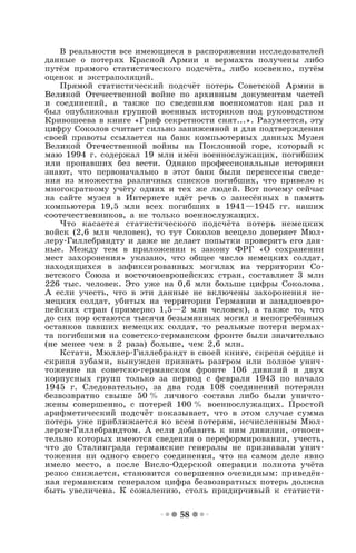 58
В реальности все имеющиеся в распоряжении исследователей
данные о потерях Красной Армии и вермахта получены либо
путём прямого статистического подсчёта, либо косвенно, путём
оценок и экстраполяций.
Прямой статистический подсчёт потерь Советской Армии в
Великой Отечественной войне по архивным документам частей
и соединений, а также по сведениям военкоматов как раз и
был опубликован группой военных историков под руководством
Кривошеева в книге «Гриф секретности снят...». Разумеется, эту
цифру Соколов считает сильно заниженной и для подтверждения
своей правоты ссылается на банк компьютерных данных Музея
Великой Отечественной войны на Поклонной горе, который к
маю 1994 г. содержал 19 млн имён военнослужащих, погибших
или пропавших без вести. Однако профессиональные историки
знают, что первоначально в этот банк были перенесены сведе-
ния из множества различных списков погибших, что привело к
многократному учёту одних и тех же людей. Вот почему сейчас
на сайте музея в Интернете идёт речь о занесённых в память
компьютера 19,5 млн всех погибших в 1941—1945 гг. наших
соотечественников, а не только военнослужащих.
Что касается статистического подсчёта потерь немецких
войск (2,6 млн человек), то тут Соколов всецело доверяет Мюл-
леру-Гиллебрандту и даже не делает попытки проверить его дан-
ные. Между тем в приложении к закону ФРГ «О сохранении
мест захоронения» указано, что общее число немецких солдат,
находящихся в зафиксированных могилах на территории Со-
ветского Союза и восточноевропейских стран, составляет 3 млн
226 тыс. человек. Это уже на 0,6 млн больше цифры Соколова.
А если учесть, что в эти данные не включены захоронения не-
мецких солдат, убитых на территории Германии и западноевро-
пейских стран (примерно 1,5—2 млн человек), а также то, что
до сих пор остаются тысячи безымянных могил и непогребённых
останков павших немецких солдат, то реальные потери вермах-
та погибшими на советско-германском фронте были значительно
(не менее чем в 2 раза) больше, чем 2,6 млн.
Кстати, Мюллер-Гиллебрандт в своей книге, скрепя сердце и
скрипя зубами, вынужден признать разгром или полное унич-
тожение на советско-германском фронте 106 дивизий и двух
корпусных групп только за период с февраля 1943 по начало
1945 г. Следовательно, за два года 108 соединений потеряли
безвозвратно свыше 50 % личного состава либо были уничто-
жены совершенно, с потерей 100 % военнослужащих. Простой
арифметический подсчёт показывает, что в этом случае сумма
потерь уже приближается ко всем потерям, исчисленным Мюл-
лером-Гиллебрандтом. А если добавить к ним дивизии, относи-
тельно которых имеются сведения о переформировании, учесть,
что до Сталинграда германские генералы не признавали унич-
тожения ни одного своего соединения, что на самом деле явно
имело место, а после Висло-Одерской операции полнота учёта
резко снижается, становится совершенно очевидным: приведён-
ная германским генералом цифра безвозвратных потерь должна
быть увеличена. К сожалению, столь придирчивый к статисти-
 